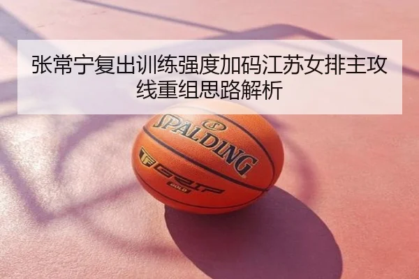 张常宁复出训练强度加码江苏女排主攻线重组思路解析