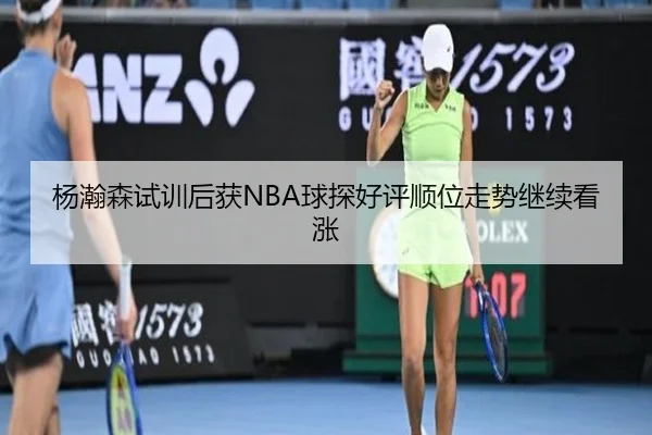 杨瀚森试训后获NBA球探好评顺位走势继续看涨